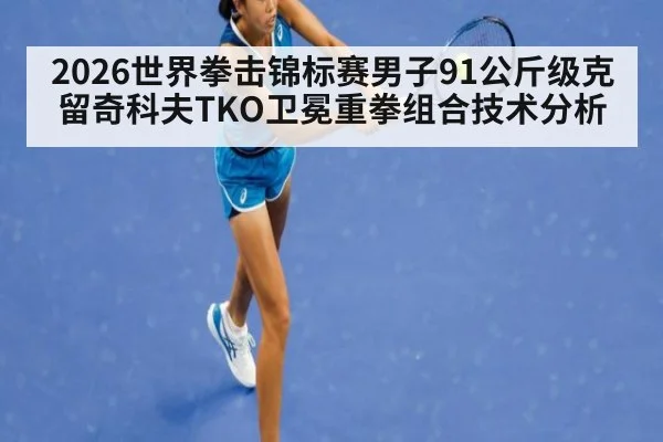 2026世界拳击锦标赛男子91公斤级克留奇科夫TKO卫冕重拳组合技术分析