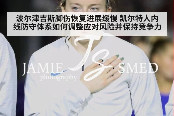 波尔津吉斯脚伤恢复进展缓慢 凯尔特人内线防守体系如何调整应对风险并保持竞争力